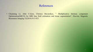 15
References
• Chunming Li, John C.Gore, Christos Davatzikos, ” Multiplicative Intrinsic component
Optimization(MICO) for MRI bias field estimation and tissue segmentation”, Elsevier, Magnetic
Resonance Imaging 32(2014) 913-923.
 