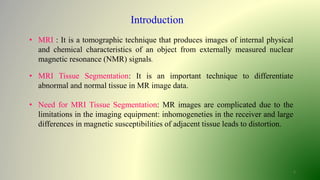 Introduction
• MRI : It is a tomographic technique that produces images of internal physical
and chemical characteristics of an object from externally measured nuclear
magnetic resonance (NMR) signals.
• MRI Tissue Segmentation: It is an important technique to differentiate
abnormal and normal tissue in MR image data.
• Need for MRI Tissue Segmentation: MR images are complicated due to the
limitations in the imaging equipment: inhomogeneties in the receiver and large
differences in magnetic susceptibilities of adjacent tissue leads to distortion.
2
 