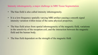 3
Intensity inhomogeneity, a major challenge in MRI Tissue Segmentation
• The bias field is also called intensity inhomogeneity.
• It is a low-frequency spatially varying MRI artifact causing a smooth signal
intensity variation within tissue of the same physical properties.
• The bias field arises from spatial inhomogeneity of the magnetic field, variations
in the sensitivity of the reception coil, and the interaction between the magnetic
field and the human body.
• The bias field dependent on the strength of the magnetic field.
 