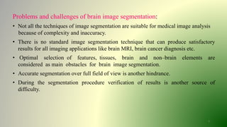 4
Problems and challenges of brain image segmentation:
• Not all the techniques of image segmentation are suitable for medical image analysis
because of complexity and inaccuracy.
• There is no standard image segmentation technique that can produce satisfactory
results for all imaging applications like brain MRI, brain cancer diagnosis etc.
• Optimal selection of features, tissues, brain and non–brain elements are
considered as main obstacles for brain image segmentation.
• Accurate segmentation over full field of view is another hindrance.
• During the segmentation procedure verification of results is another source of
difficulty.
 