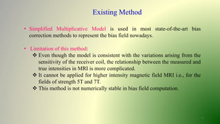 7
Existing Method
• Simplified Multiplicative Model is used in most state-of-the-art bias
correction methods to represent the bias field nowadays.
• Limitation of this method:
 Even though the model is consistent with the variations arising from the
sensitivity of the receiver coil, the relationship between the measured and
true intensities in MRI is more complicated.
 It cannot be applied for higher intensity magnetic field MRI i.e., for the
fields of strength 5T and 7T.
 This method is not numerically stable in bias field computation.
 