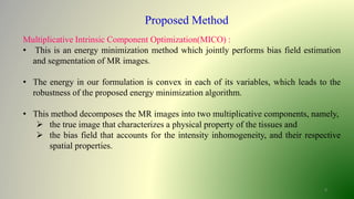 8
Proposed Method
Multiplicative Intrinsic Component Optimization(MICO) :
• This is an energy minimization method which jointly performs bias field estimation
and segmentation of MR images.
• The energy in our formulation is convex in each of its variables, which leads to the
robustness of the proposed energy minimization algorithm.
• This method decomposes the MR images into two multiplicative components, namely,
 the true image that characterizes a physical property of the tissues and
 the bias field that accounts for the intensity inhomogeneity, and their respective
spatial properties.
 