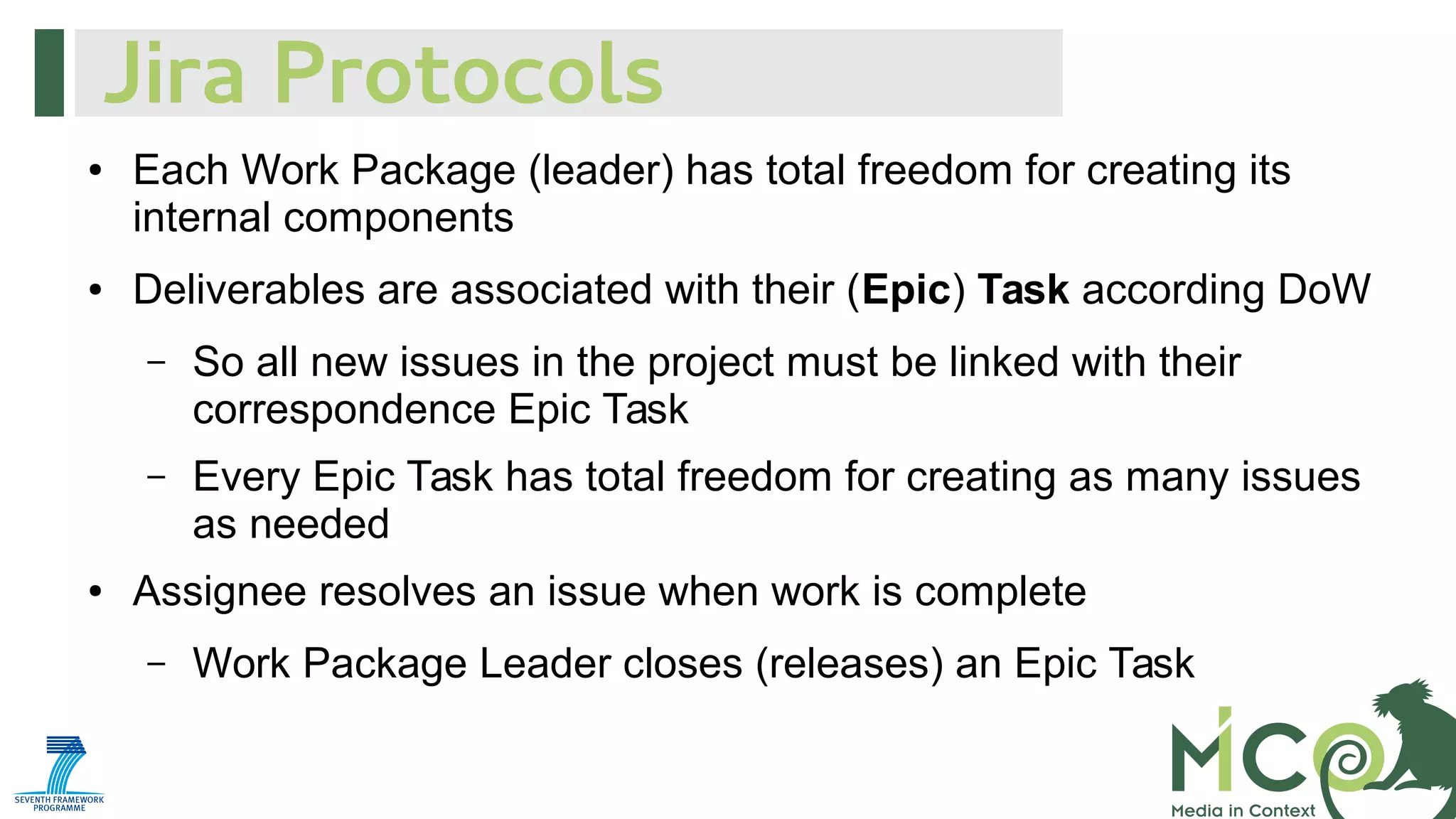 Jira Protocols
●

●

Each Work Package (leader) has total freedom for creating its
internal components
Deliverables are associated with their (Epic) Task according DoW
–

–

●

So all new issues in the project must be linked with their
correspondence Epic Task
Every Epic Task has total freedom for creating as many issues
as needed

Assignee resolves an issue when work is complete
–

Work Package Leader closes (releases) an Epic Task

 