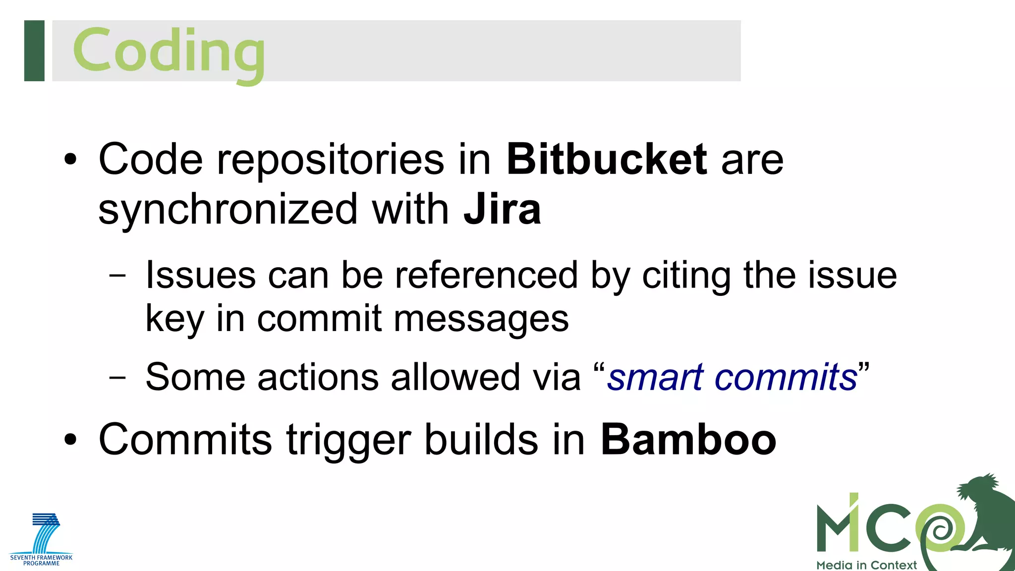 Coding
●

Code repositories in Bitbucket are
synchronized with Jira
–

–
●

Issues can be referenced by citing the issue
key in commit messages
Some actions allowed via “smart commits”

Commits trigger builds in Bamboo

 