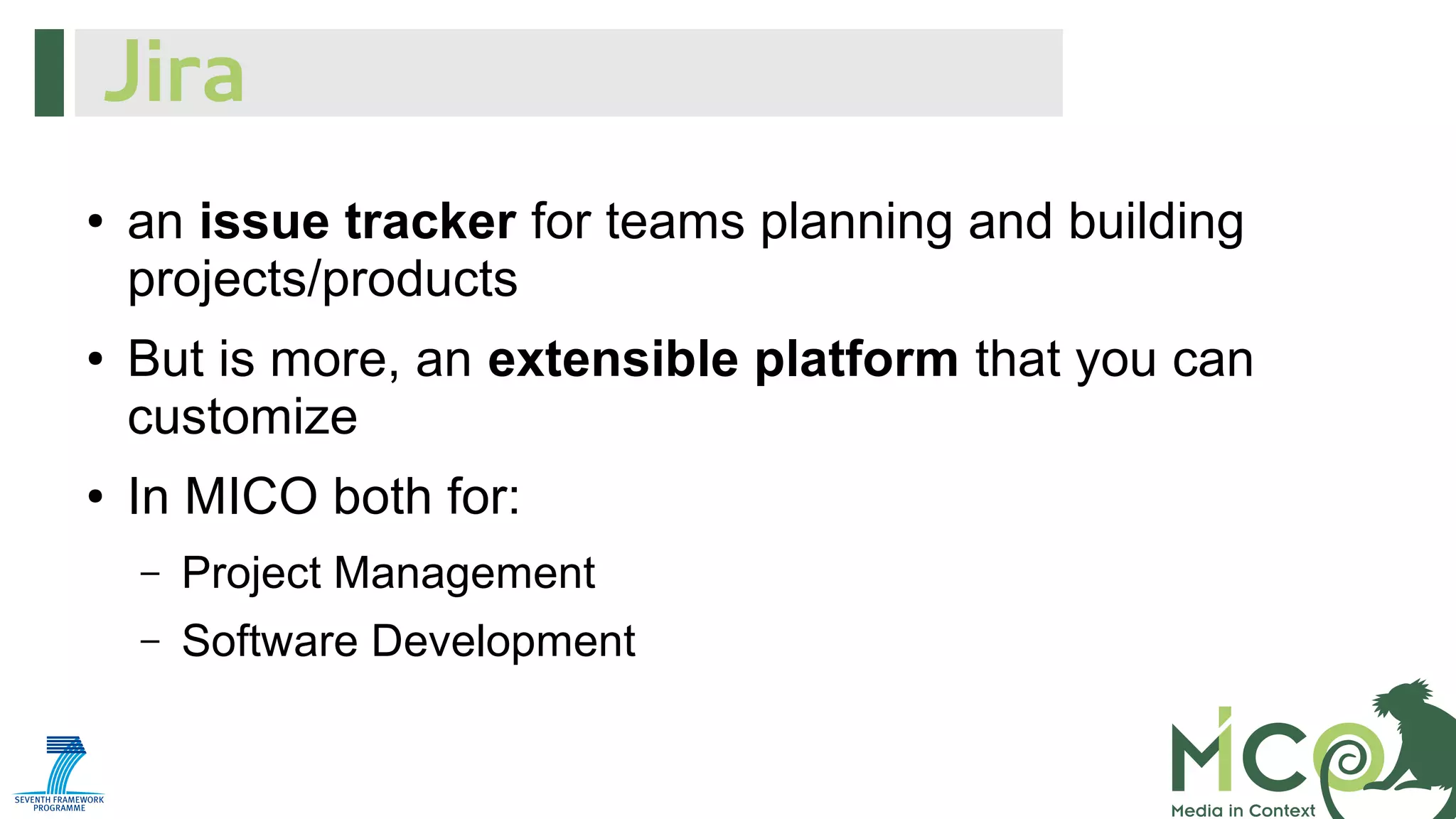 Jira
●

●

●

an issue tracker for teams planning and building
projects/products
But is more, an extensible platform that you can
customize
In MICO both for:
–

Project Management

–

Software Development

 