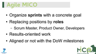 Agile MICO
●

Organize sprints with a concrete goal

●

Replacing positions by roles
–

Scrum Master, Product Owner, Developers

●

Results-oriented work

●

Aligned or not with the DoW milestones

 