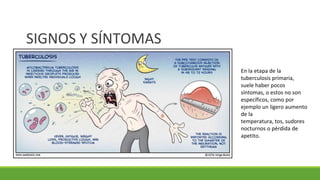 SIGNOS Y SÍNTOMAS
En la etapa de la
tuberculosis primaria,
suele haber pocos
síntomas, o estos no son
específicos, como por
ejemplo un ligero aumento
de la
temperatura, tos, sudores
nocturnos o pérdida de
apetito.
 