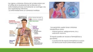 Los signos y síntomas clínicos de la tuberculosis son
el reflejo de la localización de la infección y la
enfermedad primaria normalmente se restringe a las
vías respiratorias inferiores.
La enfermedad tiene un comienzo insidioso
Los pacientes suelen tener síntomas
inespecíficos como:
◦ malestar general, adelgazamiento, tos y
sudoración nocturna
El esputo puede ser escaso o hemoptísico y
purulento.
◦ La producción de esputos hemoptísicos se asocia
a la destrucción tisular (enfermedad cavitada)
 