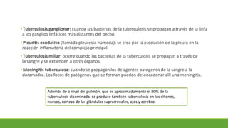 •Tuberculosis ganglionar: cuando las bacterias de la tuberculosis se propagan a través de la linfa
a los ganglios linfáticos más distantes del pecho
•Pleuritis exudativa (llamada pleuresía húmeda): se crea por la asociación de la pleura en la
reacción inflamatoria del complejo principal.
•Tuberculosis miliar: ocurre cuando las bacterias de la tuberculosis se propagan a través de
la sangre y se extienden a otros órganos.
•Meningitis tuberculosa: cuando se propagan los de agentes patógenos de la sangre a la
duramadre. Los focos de patógenos que se forman pueden desencadenar allí una meningitis.
Además de a nivel del pulmón, que es aproximadamente el 80% de la
tuberculosis diseminada, se produce también tuberculosis en los riñones,
huesos, corteza de las glándulas suprarrenales, ojos y cerebro.
 