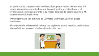 La profilaxis de la exposición a la tuberculosis puede incluir INH durante 6-9
meses, rifampicina durante 4 meses; la pirazinamida y el etambutol o el
levofloxacino se utilizan durante 6-12 meses después de estar expuesto a M.
tuberculosismultirresistente
Inmunoprofilaxis con el bacilo de Calmette-Guérin (BCG) en los países
endémicos
El control de la enfermedad se hace con vigilancia activa, medidas profilácticas
y terapéuticas y un control exhaustivo de cada caso
 