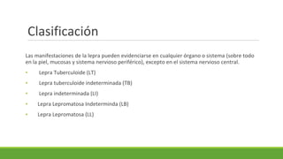 Clasificación
Las manifestaciones de la lepra pueden evidenciarse en cualquier órgano o sistema (sobre todo
en la piel, mucosas y sistema nervioso periférico), excepto en el sistema nervioso central.
▪ Lepra Tuberculoide (LT)
▪ Lepra tuberculoide indeterminada (TB)
▪ Lepra indeterminada (LI)
▪ Lepra Lepromatosa Indeterminda (LB)
▪ Lepra Lepromatosa (LL)
 