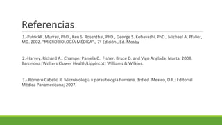 Referencias
1.-PatrickR. Murray, PhD., Ken S. Rosenthal, PhD., George S. Kobayashi, PhD., Michael A. Pfaller,
MD. 2002. "MICROBIOLOGÍA MÉDICA"., 7ª Edición., Ed. Mosby
2.-Harvey, Richard A., Champe, Pamela C., Fisher, Bruce D. and Vigo Anglada, Marta. 2008.
Barcelona: Wolters Kluwer Health/Lippincott Williams & Wilkins.
3.- Romero Cabello R. Microbiología y parasitología humana. 3rd ed. Mexico, D.F.: Editorial
Médica Panamericana; 2007.
 