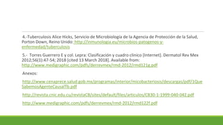 4.-Tuberculosis Alice Hicks, Servicio de Microbiología de la Agencia de Protección de la Salud,
Porton Down, Reino Unido: http://inmunologia.eu/microbios-patogenos-y-
enfermedad/tuberculosis
5.- Torres Guerrero E y col. Lepra: Clasificación y cuadro clinico [Internet]. Dermatol Rev Mex
2012;56(1):47-54; 2018 [cited 13 March 2018]. Available from:
http://www.medigraphic.com/pdfs/derrevmex/rmd-2012/rmd121g.pdf
Anexos:
http://www.cenaprece.salud.gob.mx/programas/interior/micobacteriosis/descargas/pdf/1Que
SabemosAgenteCausalTb.pdf
http://revista.cnic.edu.cu/revistaCB/sites/default/files/articulos/CB30-1-1999-040-042.pdf
http://www.medigraphic.com/pdfs/derrevmex/rmd-2012/rmd122f.pdf
 