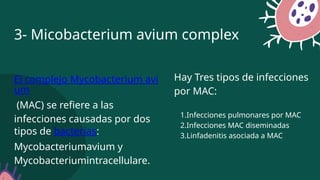 El complejo Mycobacterium avi
um
(MAC) se refiere a las
infecciones causadas por dos
tipos de bacterias:
Mycobacteriumavium y
Mycobacteriumintracellulare.
3- Micobacterium avium complex
Hay Tres tipos de infecciones
por MAC:
1.Infecciones pulmonares por MAC
2.Infecciones MAC diseminadas
3.Linfadenitis asociada a MAC
 