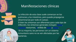 Manifestaciones clínicas
La infección de esta clase suele comenzar en los
pulmones y los intestinos, pero puede propagarse
(diseminarse) por todo el cuerpo.
Si bien los síntomas son diferentes para cada tipo de
infección, los síntomas generales incluyen fiebre,
sudores nocturnos, perdida de peso y fatiga.
En su mayoría, las personas con un sistema
inmunitario sano no se ven afectadas por las
bacterias.
 