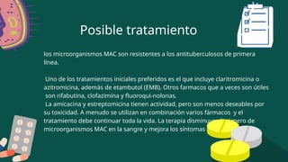Posible tratamiento
los microorganismos MAC son resistentes a los antituberculosos de primera
línea.
Uno de los tratamientos iniciales preferidos es el que incluye claritromicina o
azitromicina, además de etambutol (EMB). Otros farmacos que a veces son útiles
son rifabutina, clofazimina y fluoroqui-nolonas.
La amicacina y estreptomicina tienen actividad, pero son menos deseables por
su toxicidad. A menudo se utilizan en combinación varios fármacos y el
tratamiento debe continuar toda la vida. La terapia disminuye el número de
microorganismos MAC en la sangre y mejora los síntomas clínicos.
 