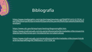 Bibliografía
https://www.medigraphic.com/cgi-bin/new/resumen.cgi?IDARTICULO=51701#:~:t
ext=El%20tiempo%20promedio%20para%20la,para%20la%20prueba%20de%20G
eneXpert
.
https://www.cdc.gov/tb/esp/topic/testing/diagnosingltbi.htm.
https://www.msdmanuals.com/es-pe/professional/enfermedades-infecciosas/mic
obacterias/infecciones-por-micobacterias-no-tuberculosas
.
https://www.msdmanuals.com/es/professional/enfermedades-infecciosas/micob
acterias/lepra#Diagn%C3%B3stico_v1011534_es
.
 