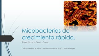 Micobacterias de 
crecimiento rápido. 
Ángel Eduardo García Cortez. 
´´disfruta donde estas camino a donde vas´´ -Joyce Meyer. 
 