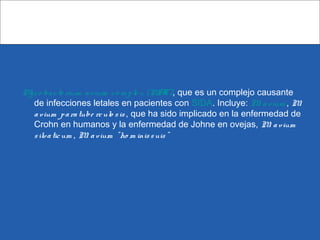 Myco bacte rium avium co m ple x (MAC), que es un complejo causante
de infecciones letales en pacientes con SIDA. Incluye: M. avium , M.
avium paratube rculo sis , que ha sido implicado en la enfermedad de
Crohn en humanos y la enfermedad de Johne en ovejas, M. avium
silvaticum , M. avium "ho m inissuis"
 