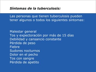 Síntomas de la tuberculosis:
Las personas que tienen tuberculosis pueden
tener algunos o todos los siguientes síntomas:
Malestar general
Tos y expectoración por más de 15 días
Debilidad y cansancio constante
Pérdida de peso
Fiebre
Sudores nocturnos
Dolor en el pecho
Tos con sangre
Pérdida de apetito
 