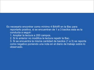 Es necesario encontrar como mínimo 4 BAAR en la Bac para
reportarlo positiva, si se encuentran de 1 a 3 bacilos esta es la
conducta a seguir:
1. Ampliar la lectura a 200 campos.
2. Si lo anterior no modifica la lectura repetir la Bac.
3. Si se encuentra la misma cantidad de bacilos (1 a 3) se reporta
como negativo poniendo una nota en el diario de trabajo sobre lo
observado.
 