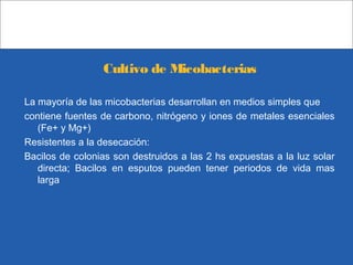 Cultivo de Micobacterias
La mayoría de las micobacterias desarrollan en medios simples que
contiene fuentes de carbono, nitrógeno y iones de metales esenciales
(Fe+ y Mg+)
Resistentes a la desecación:
Bacilos de colonias son destruidos a las 2 hs expuestas a la luz solar
directa; Bacilos en esputos pueden tener periodos de vida mas
larga
 