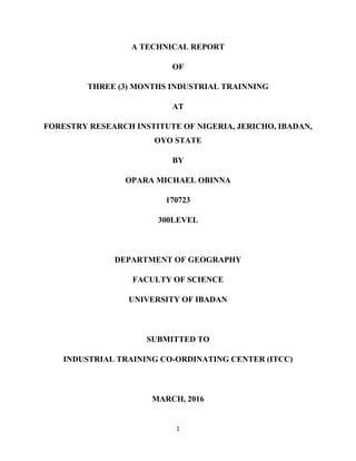 1
A TECHNICAL REPORT
OF
THREE (3) MONTHS INDUSTRIAL TRAINNING
AT
FORESTRY RESEARCH INSTITUTE OF NIGERIA, JERICHO, IBADAN,
OYO STATE
BY
OPARA MICHAEL OBINNA
170723
300LEVEL
DEPARTMENT OF GEOGRAPHY
FACULTY OF SCIENCE
UNIVERSITY OF IBADAN
SUBMITTED TO
INDUSTRIAL TRAINING CO-ORDINATING CENTER (ITCC)
MARCH, 2016
 