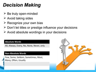 Free Powerpoint Templates
Decision MakingDecision Making
 Be truly open-minded
 Avoid taking sides
 Recognize your own bias
 Don’t let titles or prestige influence your decisions
 Avoid absolute wordings in your decisions
Absolute Words
All, Always, Every, No, None, Never, only
Non-Absolute Words
Few, Some, Seldom, Sometimes, Most,
Many, Often, Usually
 