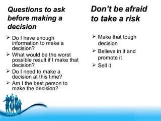 Free Powerpoint Templates
Questions to askQuestions to ask
before making abefore making a
decisiondecision
 Do I have enough
information to make a
decision?
 What would be the worst
possible result if I make that
decision?
 Do I need to make a
decision at this time?
 Am I the best person to
make the decision?
Don’t be afraidDon’t be afraid
to take a riskto take a risk
 Make that tough
decision
 Believe in it and
promote it
 Sell it
 
