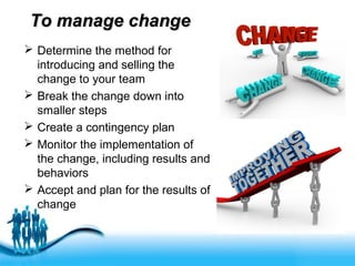 Free Powerpoint Templates
To manage changeTo manage change
 Determine the method for
introducing and selling the
change to your team
 Break the change down into
smaller steps
 Create a contingency plan
 Monitor the implementation of
the change, including results and
behaviors
 Accept and plan for the results of
change
 
