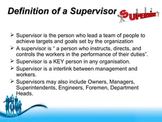 Free Powerpoint Templates
Definition of a SupervisorDefinition of a Supervisor
 Supervisor is the person who lead a team of people to
achieve targets and goals set by the organization
 A supervisor is “ a person who instructs, directs, and
controls the workers in the performance of their duties”.
 Supervisor is a KEY person in any organisation.
 Supervisor is a interlink between management and
workers.
 Supervisors may also include Owners, Managers,
Superintendents, Engineers, Foremen, Department
Heads.
 