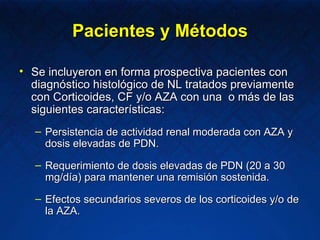 Pacientes y Métodos Se incluyeron en forma prospectiva pacientes con diagnóstico histológico de NL tratados previamente con Corticoides, CF y/o AZA con una  o más de las siguientes características: Persistencia de actividad renal moderada con AZA y dosis elevadas de PDN. Requerimiento de dosis elevadas de PDN (20 a 30 mg/día) para mantener una remisión sostenida. Efectos secundarios severos de los corticoides y/o de la AZA. 