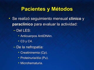 Se realizó seguimiento mensual  clínico  y  paraclínico  para evaluar la actividad: Del LES: Anticuerpos AntiDNAn. C3 y C4. De la nefropatía: Creatininemia (Cp). Proteinuria/día (Pu). Microhematuria. Pacientes y Métodos 
