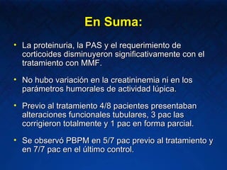 En Suma: La proteinuria, la PAS y el requerimiento de corticoides disminuyeron significativamente con el tratamiento con MMF. No hubo variación en la creatininemia ni en los parámetros humorales de actividad lúpica. Previo al tratamiento 4/8 pacientes presentaban alteraciones funcionales tubulares, 3 pac las corrigieron totalmente y 1 pac en forma parcial. Se observó PBPM en 5/7 pac previo al tratamiento y en 7/7 pac en el último control. 