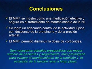Conclusiones El MMF se mostró como una medicación efectiva y segura en el tratamiento de mantenimiento de la NL Se logró un adecuado control de la actividad lúpica, con descenso de la proteinuria y de la presión arterial. El MMF permitió disminuir la dosis de corticoides. Son necesarios estudios prospectivos con mayor número de pacientes y seguimiento  más prolongado para evaluar el mantenimiento de la remisión y  la evolución de la función renal a largo plazo.  