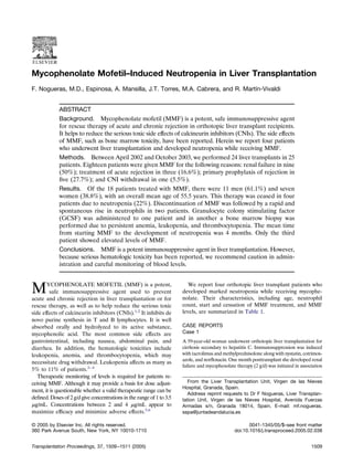 Mycophenolate Mofetil–Induced Neutropenia in Liver Transplantation
F. Nogueras, M.D., Espinosa, A. Mansilla, J.T. Torres, M.A. Cabrera, and R. Martín-Vivaldi
ABSTRACT
Background. Mycophenolate mofetil (MMF) is a potent, safe immunosuppressive agent
for rescue therapy of acute and chronic rejection in orthotopic liver transplant recipients.
It helps to reduce the serious toxic side effects of calcineurin inhibitors (CNIs). The side effects
of MMF, such as bone marrow toxicity, have been reported. Herein we report four patients
who underwent liver transplantation and developed neutropenia while receiving MMF.
Methods. Between April 2002 and October 2003, we performed 24 liver transplants in 25
patients. Eighteen patients were given MMF for the following reasons: renal failure in nine
(50%); treatment of acute rejection in three (16.6%); primary prophylaxis of rejection in
ﬁve (27.7%); and CNI withdrawal in one (5.5%).
Results. Of the 18 patients treated with MMF, there were 11 men (61.1%) and seven
women (38.8%), with an overall mean age of 55.5 years. This therapy was ceased in four
patients due to neutropenia (22%). Discontinuation of MMF was followed by a rapid and
spontaneous rise in neutrophils in two patients. Granulocyte colony stimulating factor
(GCSF) was administered to one patient and in another a bone marrow biopsy was
performed due to persistent anemia, leukopenia, and thrombocytopenia. The mean time
from starting MMF to the development of neutropenia was 4 months. Only the third
patient showed elevated levels of MMF.
Conclusions. MMF is a potent immunosuppressive agent in liver transplantation. However,
because serious hematologic toxicity has been reported, we recommend caution in admin-
istration and careful monitoring of blood levels.
MYCOPHENOLATE MOFETIL (MMF) is a potent,
safe immunosuppressive agent used to prevent
acute and chronic rejection in liver transplantation or for
rescue therapy, as well as to help reduce the serious toxic
side effects of calcineurin inhibitors (CNIs).1,2
It inhibits de
novo purine synthesis in T and B lymphocytes. It is well
absorbed orally and hydrolyzed to its active substance,
mycophenolic acid. The most common side effects are
gastrointestinal, including nausea, abdominal pain, and
diarrhea. In addition, the hematologic toxicities include
leukopenia, anemia, and thrombocytopenia, which may
necessitate drug withdrawal. Leukopenia affects as many as
5% to 11% of patients.2– 4
Therapeutic monitoring of levels is required for patients re-
ceiving MMF. Although it may provide a basis for dose adjust-
ment, it is questionable whether a valid therapeutic range can be
deﬁned. Doses of 2 g/d give concentrations in the range of 1 to 3.5
␮g/mL. Concentrations between 2 and 4 ␮g/mL appear to
maximize efﬁcacy and minimize adverse effects.5,6
We report four orthotopic liver transplant patients who
developed marked neutropenia while receiving mycophe-
nolate. Their characteristics, including age, neutrophil
count, start and cessation of MMF treatment, and MMF
levels, are summarized in Table 1.
CASE REPORTS
Case 1
A 59-year-old woman underwent orthotopic liver transplantation for
cirrhosis secondary to hepatitis C. Immunosuppression was induced
with tacrolimus and methylprednisolone along with nystatin, cotrimox-
azole, and norﬂoxacin. One month posttransplant she developed renal
failure and mycophenolate therapy (2 g/d) was initiated in association
From the Liver Transplantation Unit, Virgen de las Nieves
Hospital, Granada, Spain.
Address reprint requests to Dr F Nogueras, Liver Transplan-
tation Unit, Virgen de las Nieves Hospital, Avenida Fuerzas
Armadas s/n, Granada 18014, Spain. E-mail: mf.nogueras.
sspa@juntadeandalucia.es
© 2005 by Elsevier Inc. All rights reserved. 0041-1345/05/$–see front matter
360 Park Avenue South, New York, NY 10010-1710 doi:10.1016/j.transproceed.2005.02.038
Transplantation Proceedings, 37, 1509–1511 (2005) 1509
 