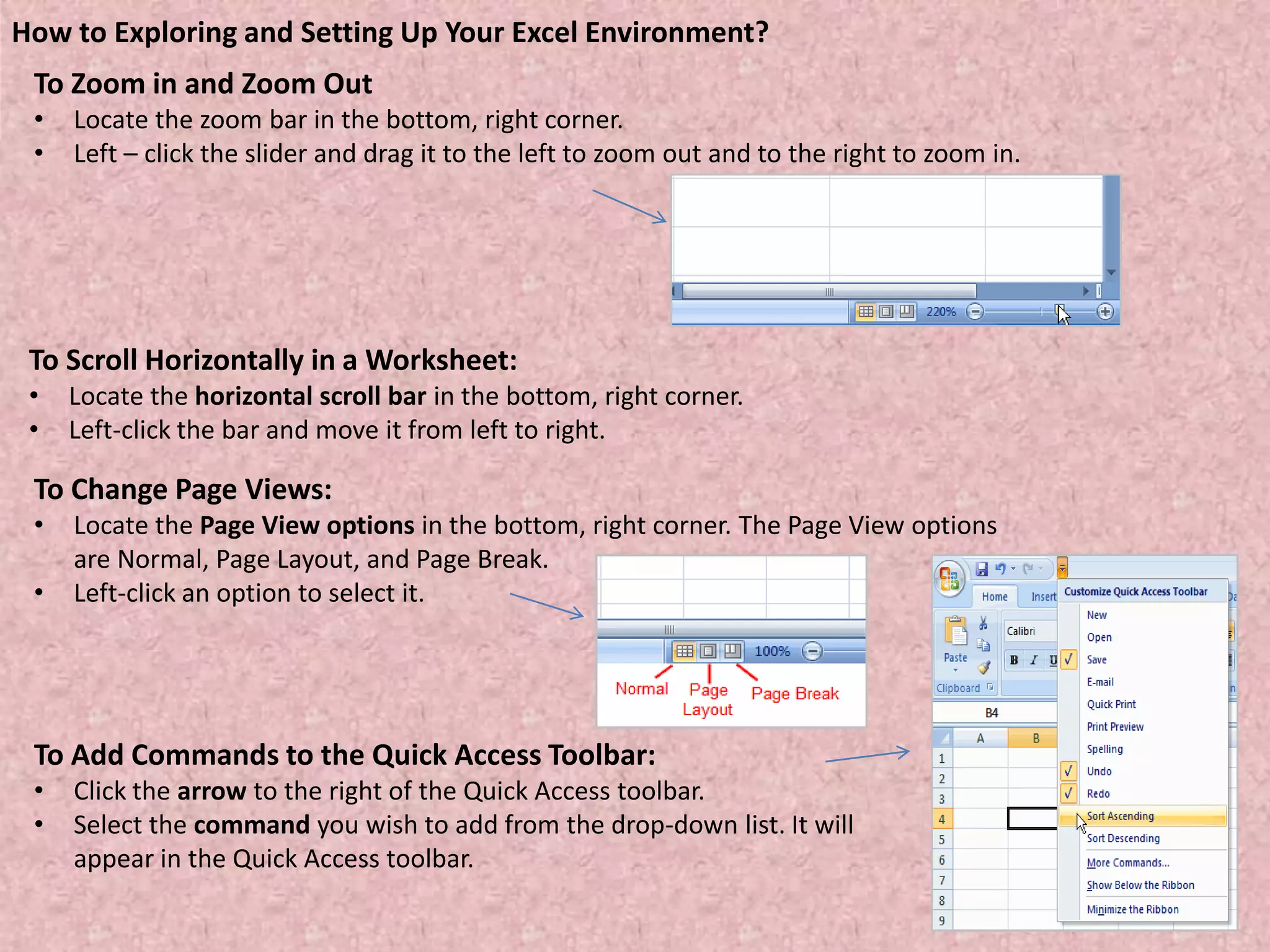 To Zoom in and Zoom Out
• Locate the zoom bar in the bottom, right corner.
• Left – click the slider and drag it to the left to zoom out and to the right to zoom in.
How to Exploring and Setting Up Your Excel Environment?
To Scroll Horizontally in a Worksheet:
• Locate the horizontal scroll bar in the bottom, right corner.
• Left-click the bar and move it from left to right.
To Change Page Views:
• Locate the Page View options in the bottom, right corner. The Page View options
are Normal, Page Layout, and Page Break.
• Left-click an option to select it.
To Add Commands to the Quick Access Toolbar:
• Click the arrow to the right of the Quick Access toolbar.
• Select the command you wish to add from the drop-down list. It will
appear in the Quick Access toolbar.
 