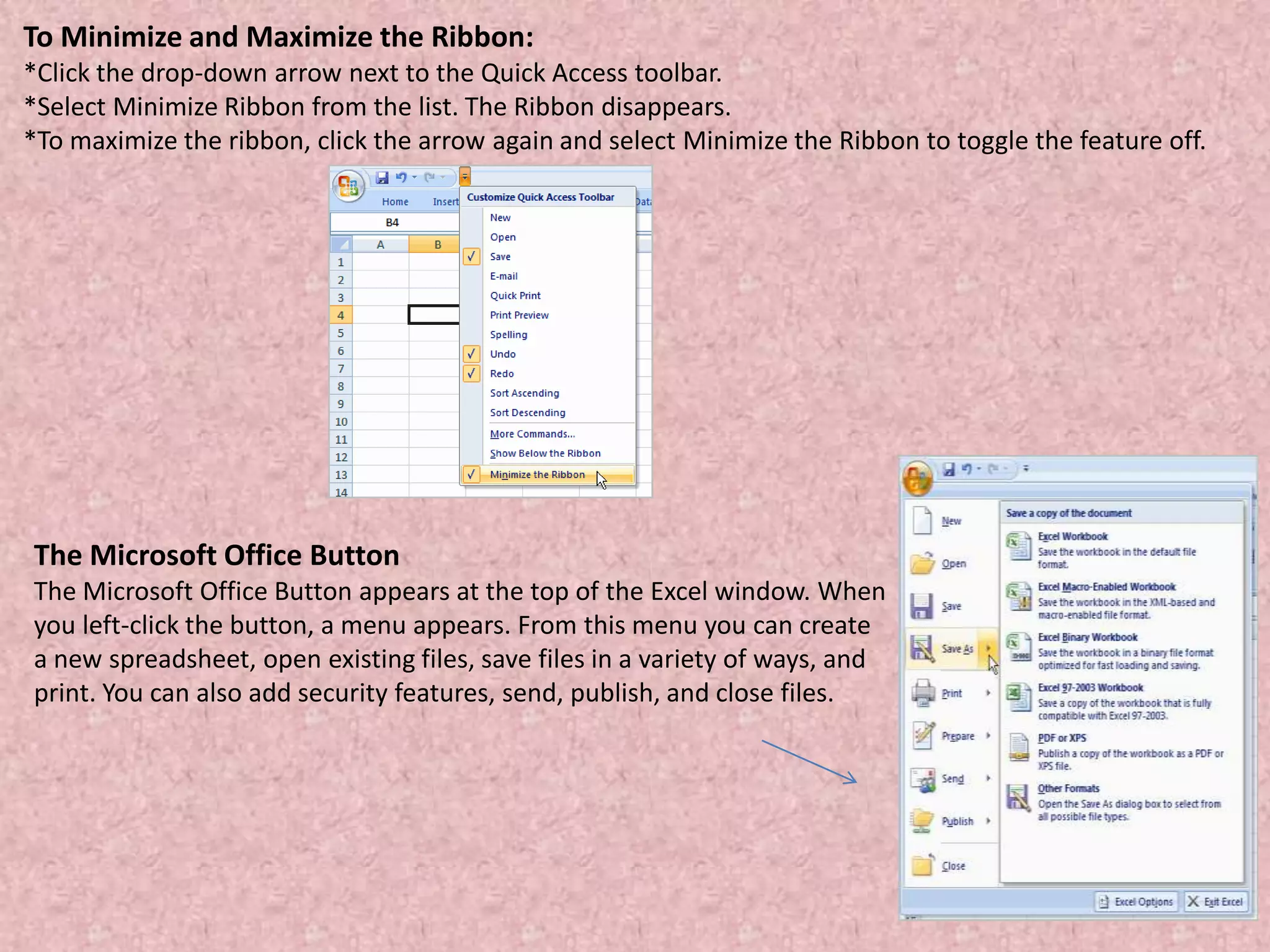 To Minimize and Maximize the Ribbon:
*Click the drop-down arrow next to the Quick Access toolbar.
*Select Minimize Ribbon from the list. The Ribbon disappears.
*To maximize the ribbon, click the arrow again and select Minimize the Ribbon to toggle the feature off.
The Microsoft Office Button
The Microsoft Office Button appears at the top of the Excel window. When
you left-click the button, a menu appears. From this menu you can create
a new spreadsheet, open existing files, save files in a variety of ways, and
print. You can also add security features, send, publish, and close files.
 