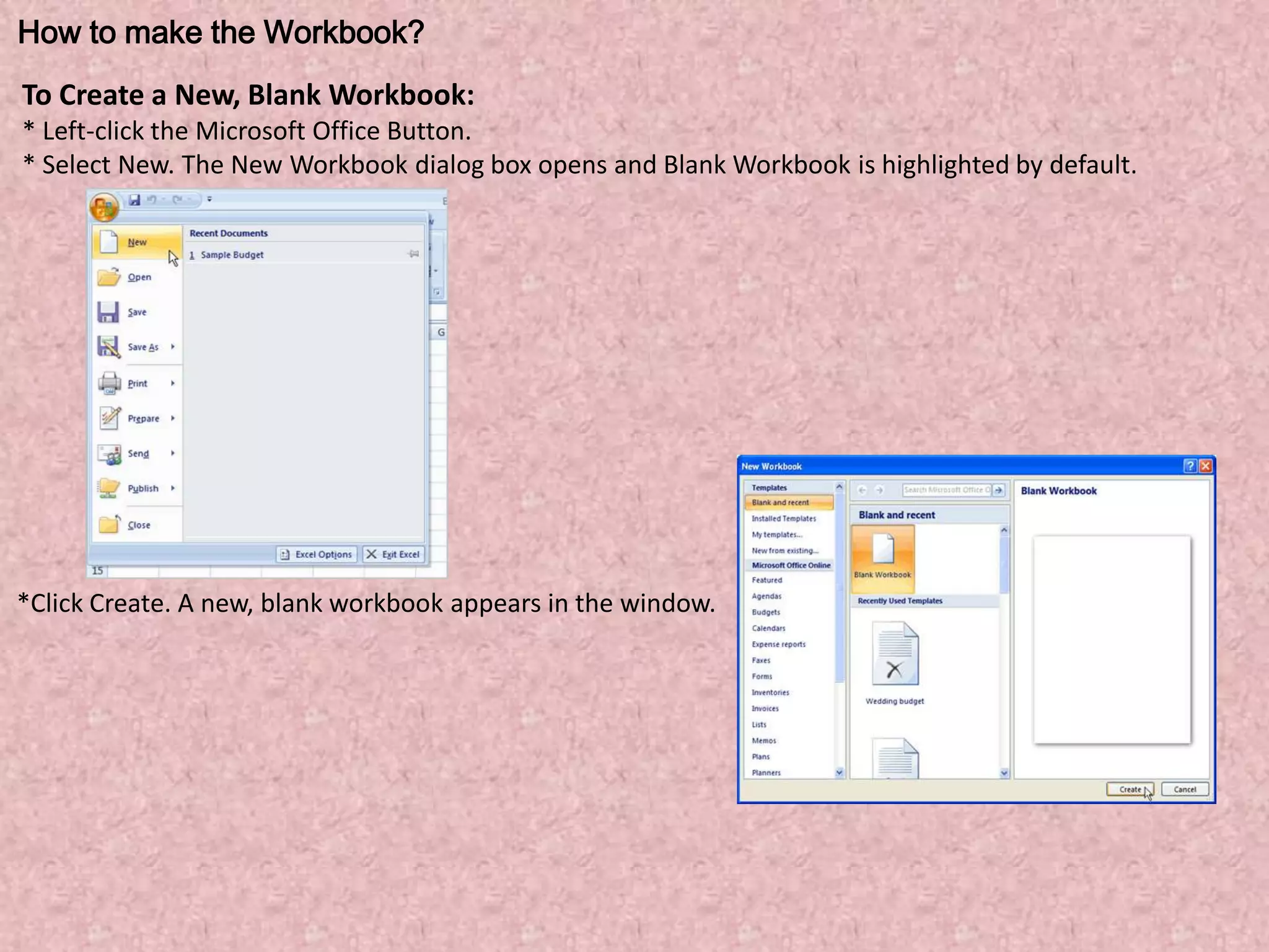 How to make the Workbook?
To Create a New, Blank Workbook:
* Left-click the Microsoft Office Button.
* Select New. The New Workbook dialog box opens and Blank Workbook is highlighted by default.
*Click Create. A new, blank workbook appears in the window.
 