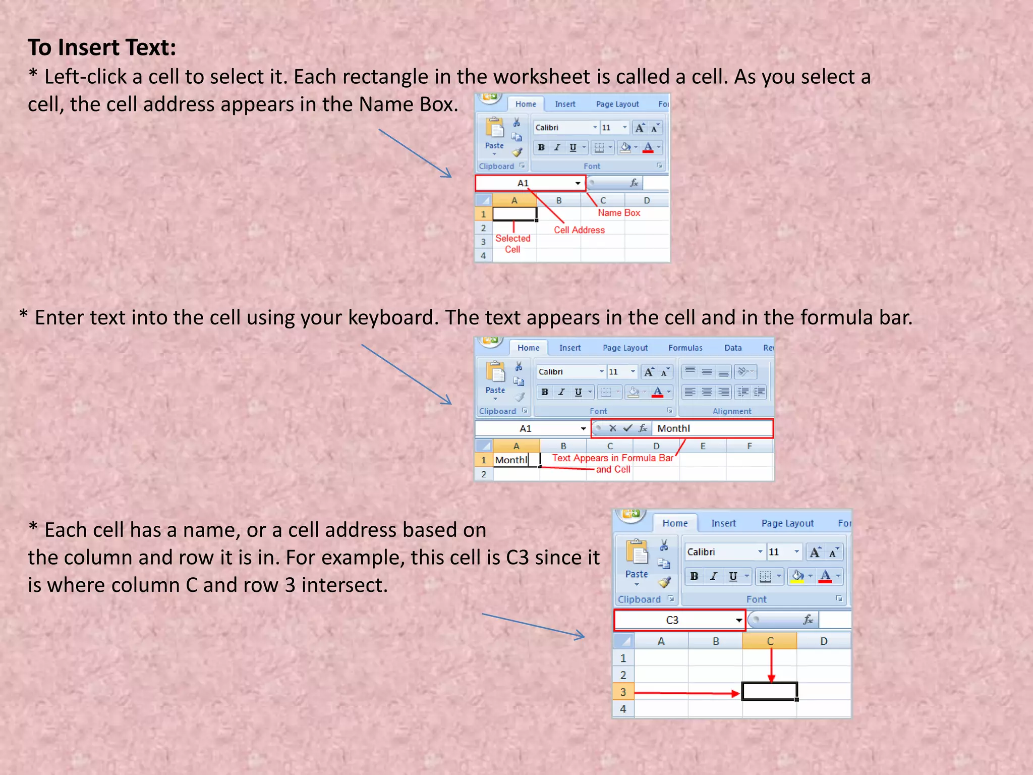 To Insert Text:
* Left-click a cell to select it. Each rectangle in the worksheet is called a cell. As you select a
cell, the cell address appears in the Name Box.
* Enter text into the cell using your keyboard. The text appears in the cell and in the formula bar.
* Each cell has a name, or a cell address based on
the column and row it is in. For example, this cell is C3 since it
is where column C and row 3 intersect.
 