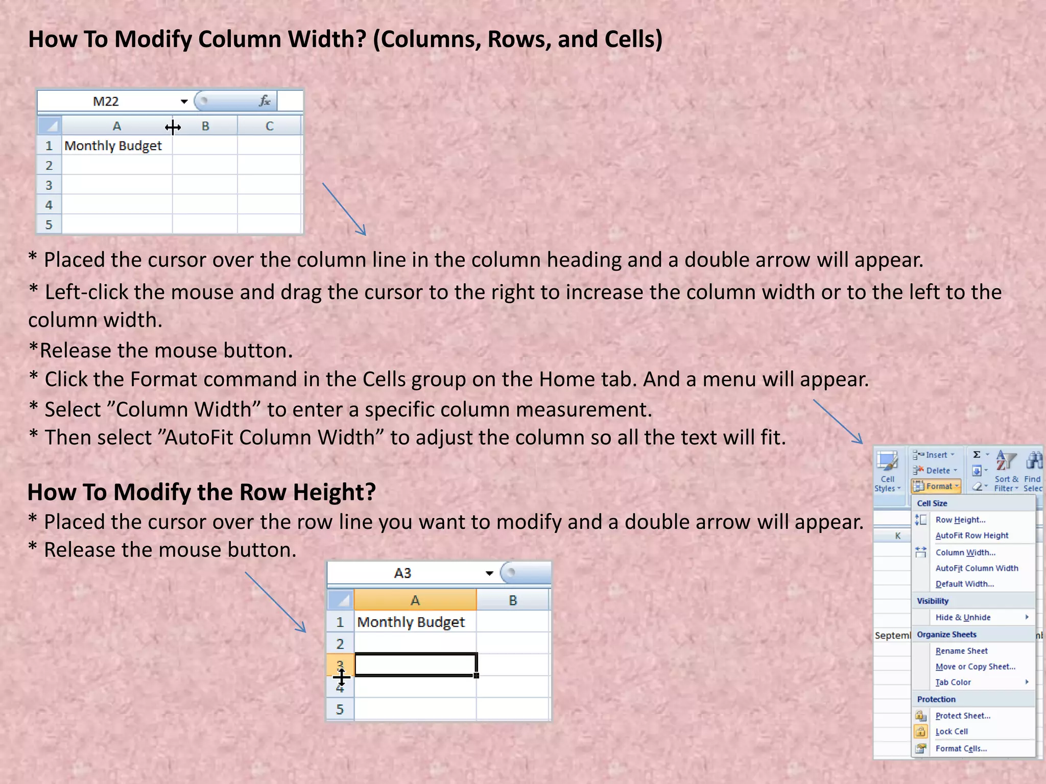 How To Modify Column Width? (Columns, Rows, and Cells)
* Placed the cursor over the column line in the column heading and a double arrow will appear.
* Left-click the mouse and drag the cursor to the right to increase the column width or to the left to the
column width.
*Release the mouse button.
* Click the Format command in the Cells group on the Home tab. And a menu will appear.
* Select ”Column Width” to enter a specific column measurement.
* Then select ”AutoFit Column Width” to adjust the column so all the text will fit.
How To Modify the Row Height?
* Placed the cursor over the row line you want to modify and a double arrow will appear.
* Release the mouse button.
 