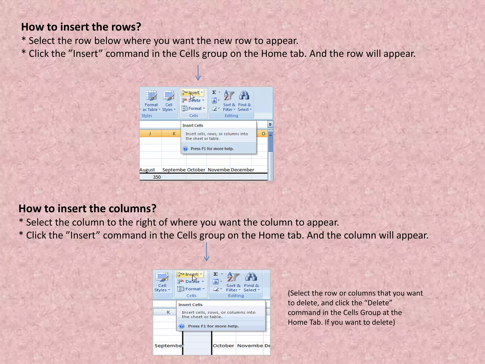 How to insert the rows?
* Select the row below where you want the new row to appear.
* Click the ”Insert” command in the Cells group on the Home tab. And the row will appear.
How to insert the columns?
* Select the column to the right of where you want the column to appear.
* Click the ”Insert” command in the Cells group on the Home tab. And the column will appear.
(Select the row or columns that you want
to delete, and click the “Delete”
command in the Cells Group at the
Home Tab. If you want to delete)
 