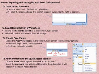 To Zoom in and Zoom Out
• Locate the zoom bar in the bottom, right corner.
• Left – click the slider and drag it to the left to zoom out and to the right to zoom in.
How to Exploring and Setting Up Your Excel Environment?
To Scroll Horizontally in a Worksheet:
• Locate the horizontal scroll bar in the bottom, right corner.
• Left-click the bar and move it from left to right.
To Change Page Views:
• Locate the Page View options in the bottom, right corner. The Page View options
are Normal, Page Layout, and Page Break.
• Left-click an option to select it.
To Add Commands to the Quick Access Toolbar:
• Click the arrow to the right of the Quick Access toolbar.
• Select the command you wish to add from the drop-down list. It will
appear in the Quick Access toolbar.
 