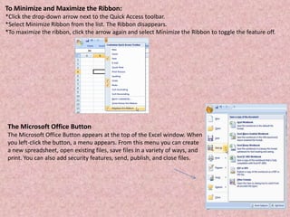 To Minimize and Maximize the Ribbon:
*Click the drop-down arrow next to the Quick Access toolbar.
*Select Minimize Ribbon from the list. The Ribbon disappears.
*To maximize the ribbon, click the arrow again and select Minimize the Ribbon to toggle the feature off.
The Microsoft Office Button
The Microsoft Office Button appears at the top of the Excel window. When
you left-click the button, a menu appears. From this menu you can create
a new spreadsheet, open existing files, save files in a variety of ways, and
print. You can also add security features, send, publish, and close files.
 