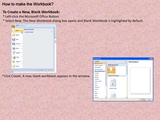 How to make the Workbook?
To Create a New, Blank Workbook:
* Left-click the Microsoft Office Button.
* Select New. The New Workbook dialog box opens and Blank Workbook is highlighted by default.
*Click Create. A new, blank workbook appears in the window.
 