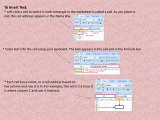 To Insert Text:
* Left-click a cell to select it. Each rectangle in the worksheet is called a cell. As you select a
cell, the cell address appears in the Name Box.
* Enter text into the cell using your keyboard. The text appears in the cell and in the formula bar.
* Each cell has a name, or a cell address based on
the column and row it is in. For example, this cell is C3 since it
is where column C and row 3 intersect.
 
