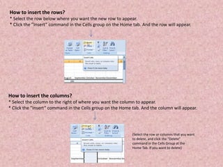 How to insert the rows?
* Select the row below where you want the new row to appear.
* Click the ”Insert” command in the Cells group on the Home tab. And the row will appear.
How to insert the columns?
* Select the column to the right of where you want the column to appear.
* Click the ”Insert” command in the Cells group on the Home tab. And the column will appear.
(Select the row or columns that you want
to delete, and click the “Delete”
command in the Cells Group at the
Home Tab. If you want to delete)
 
