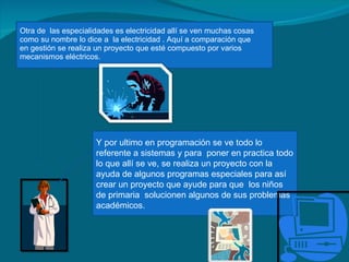 Otra de  las especialidades es electricidad allí se ven muchas cosas como su nombre lo dice a  la electricidad . Aquí a comparación que en gestión se realiza un proyecto que esté compuesto por varios mecanismos eléctricos. Y por ultimo en programación se ve todo lo referente a sistemas y para  poner en practica todo lo que allí se ve, se realiza un proyecto con la ayuda de algunos programas especiales para así crear un proyecto que ayude para que  los niños de primaria  solucionen algunos de sus problemas académicos. 