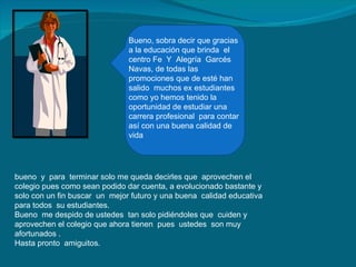 Bueno, sobra decir que gracias a la educación que brinda  el centro Fe  Y  Alegría  Garcés Navas, de todas las promociones que de esté han salido  muchos ex estudiantes como yo hemos tenido la oportunidad de estudiar una carrera profesional  para contar así con una buena calidad de vida bueno  y  para  terminar solo me queda decirles que  aprovechen el colegio pues como sean podido dar cuenta, a evolucionado bastante y solo con un fin buscar  un  mejor futuro y una buena  calidad educativa para todos  su estudiantes. Bueno  me despido de ustedes  tan solo pidiéndoles que  cuiden y aprovechen el colegio que ahora tienen  pues  ustedes  son muy afortunados . Hasta pronto  amiguitos. 