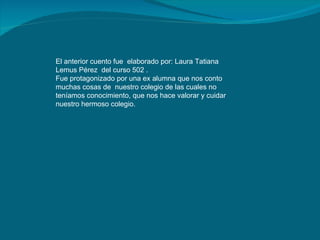 El anterior cuento fue  elaborado por: Laura Tatiana Lemus Pérez  del curso 502 . Fue protagonizado por una ex alumna que nos conto muchas cosas de  nuestro colegio de las cuales no teníamos conocimiento, que nos hace valorar y cuidar nuestro hermoso colegio. 